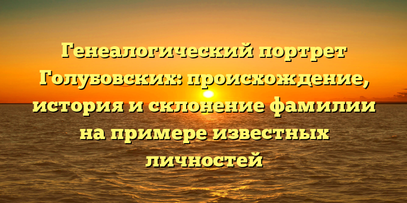 Генеалогический портрет Голубовских: происхождение, история и склонение фамилии на примере известных личностей