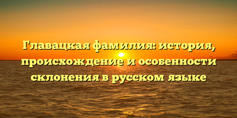 Главацкая фамилия: история, происхождение и особенности склонения в русском языке