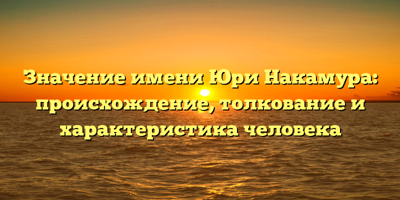 Значение имени Юри Накамура: происхождение, толкование и характеристика человека