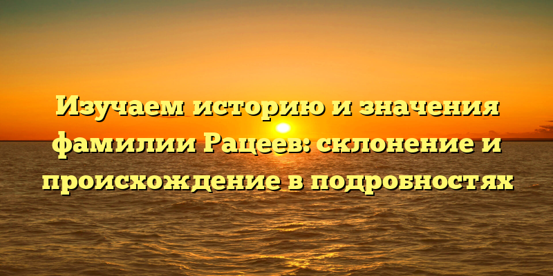 Изучаем историю и значения фамилии Рацеев: склонение и происхождение в подробностях