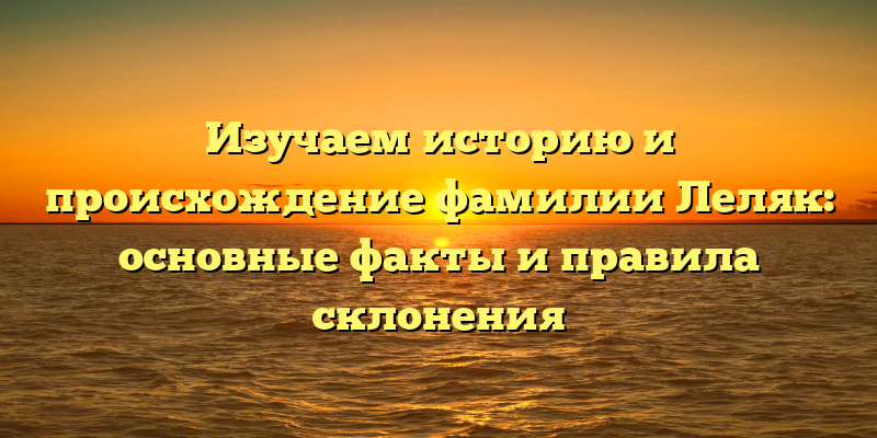 Изучаем историю и происхождение фамилии Леляк: основные факты и правила склонения