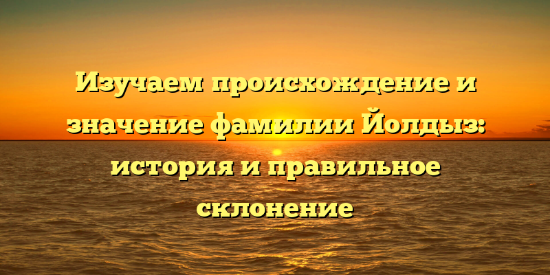 Изучаем происхождение и значение фамилии Йолдыз: история и правильное склонение