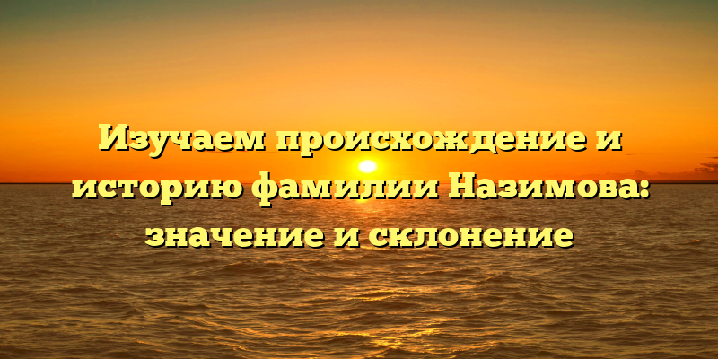 Изучаем происхождение и историю фамилии Назимова: значение и склонение