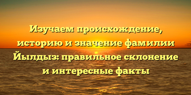 Изучаем происхождение, историю и значение фамилии Йылдыз: правильное склонение и интересные факты