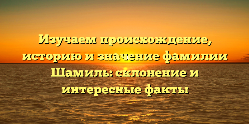 Изучаем происхождение, историю и значение фамилии Шамиль: склонение и интересные факты