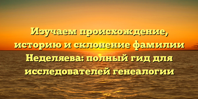 Изучаем происхождение, историю и склонение фамилии Неделяева: полный гид для исследователей генеалогии