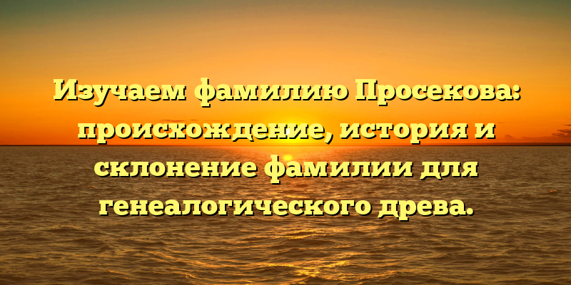 Изучаем фамилию Просекова: происхождение, история и склонение фамилии для генеалогического древа.