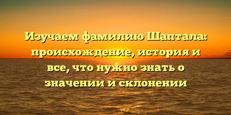 Изучаем фамилию Шаптала: происхождение, история и все, что нужно знать о значении и склонении