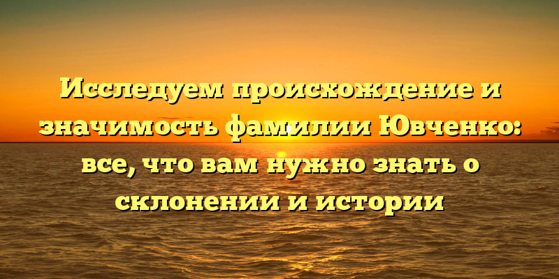 Исследуем происхождение и значимость фамилии Ювченко: все, что вам нужно знать о склонении и истории