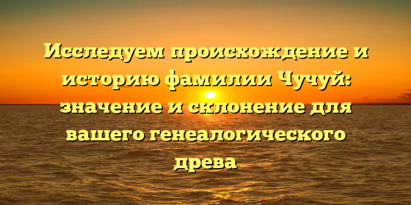 Исследуем происхождение и историю фамилии Чучуй: значение и склонение для вашего генеалогического древа