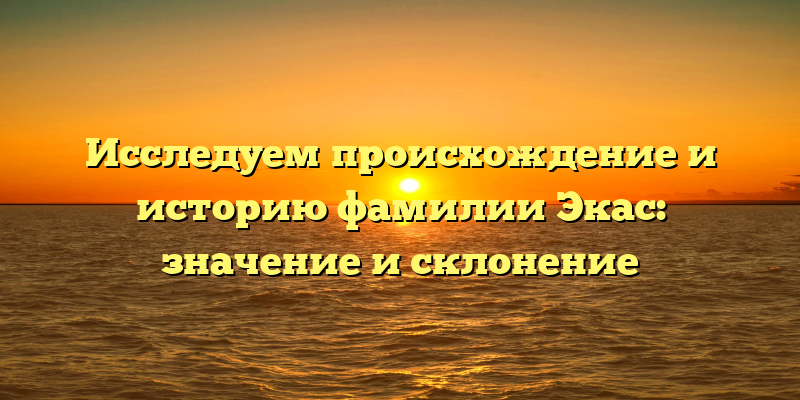 Исследуем происхождение и историю фамилии Экас: значение и склонение