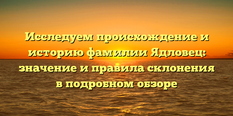 Исследуем происхождение и историю фамилии Ядловец: значение и правила склонения в подробном обзоре