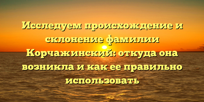 Исследуем происхождение и склонение фамилии Корчажинский: откуда она возникла и как ее правильно использовать
