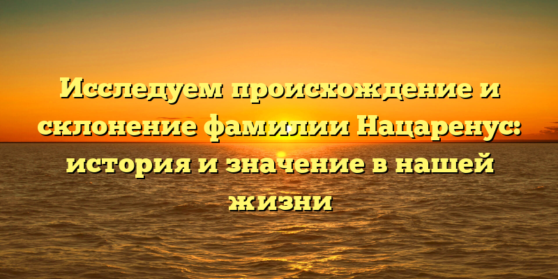 Исследуем происхождение и склонение фамилии Нацаренус: история и значение в нашей жизни