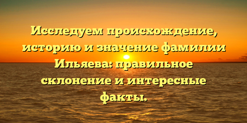 Исследуем происхождение, историю и значение фамилии Ильяева: правильное склонение и интересные факты.