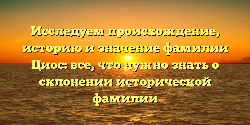 Исследуем происхождение, историю и значение фамилии Циос: все, что нужно знать о склонении исторической фамилии