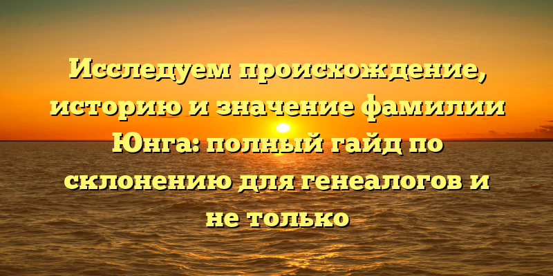 Исследуем происхождение, историю и значение фамилии Юнга: полный гайд по склонению для генеалогов и не только