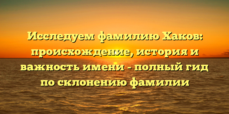 Исследуем фамилию Хаков: происхождение, история и важность имени - полный гид по склонению фамилии