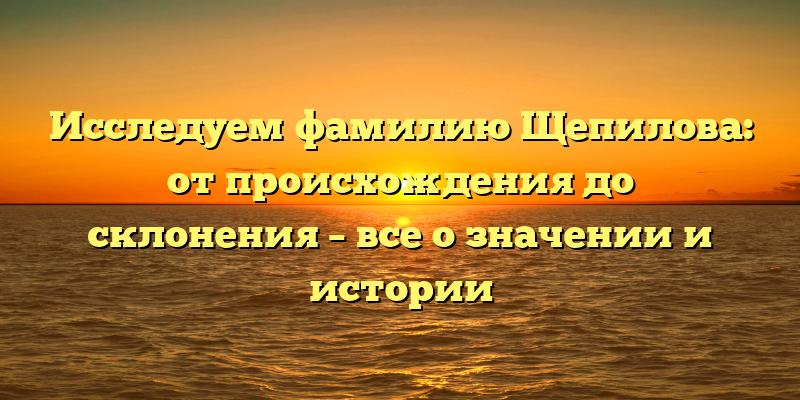 Исследуем фамилию Щепилова: от происхождения до склонения – все о значении и истории