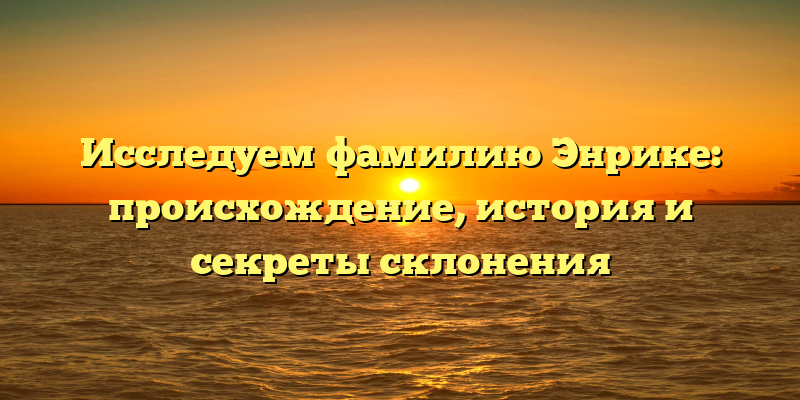 Исследуем фамилию Энрике: происхождение, история и секреты склонения