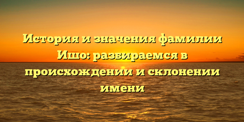 История и значения фамилии Ишо: разбираемся в происхождении и склонении имени