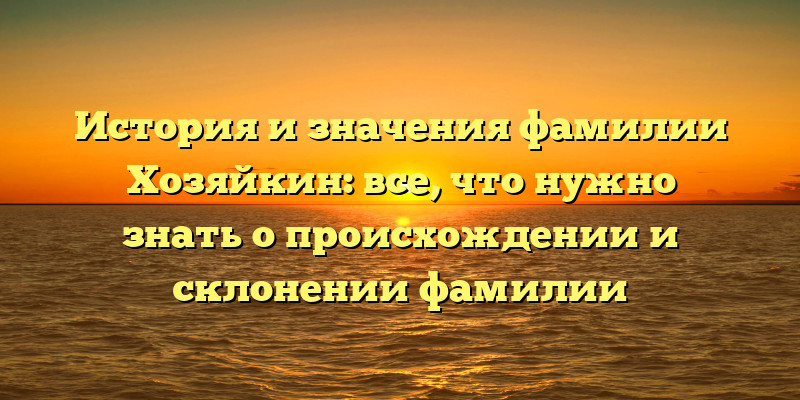 История и значения фамилии Хозяйкин: все, что нужно знать о происхождении и склонении фамилии