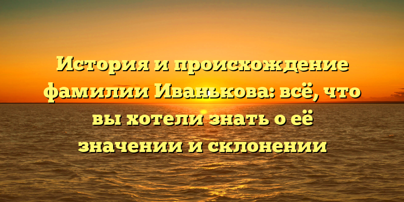 История и происхождение фамилии Иванькова: всё, что вы хотели знать о её значении и склонении