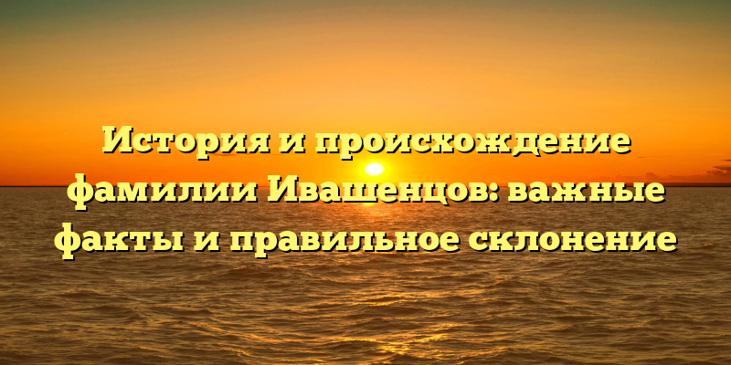 История и происхождение фамилии Ивашенцов: важные факты и правильное склонение