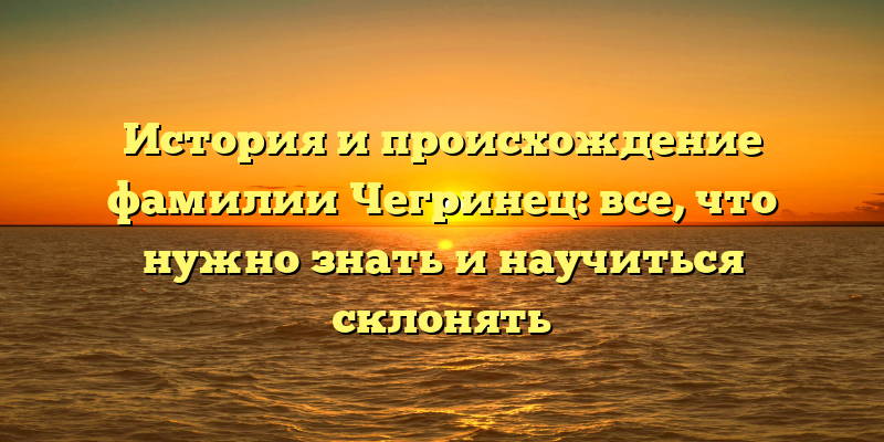 История и происхождение фамилии Чегринец: все, что нужно знать и научиться склонять
