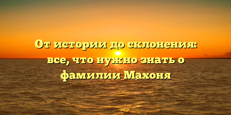 От истории до склонения: все, что нужно знать о фамилии Махоня
