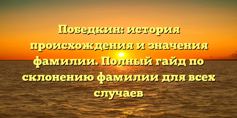 Победкин: история происхождения и значения фамилии. Полный гайд по склонению фамилии для всех случаев