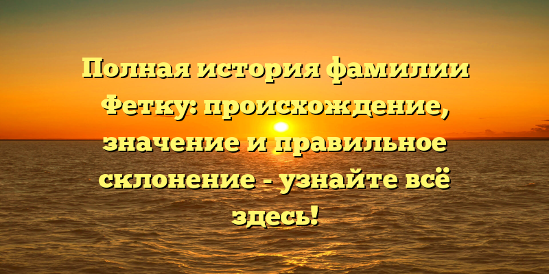 Полная история фамилии Фетку: происхождение, значение и правильное склонение - узнайте всё здесь!