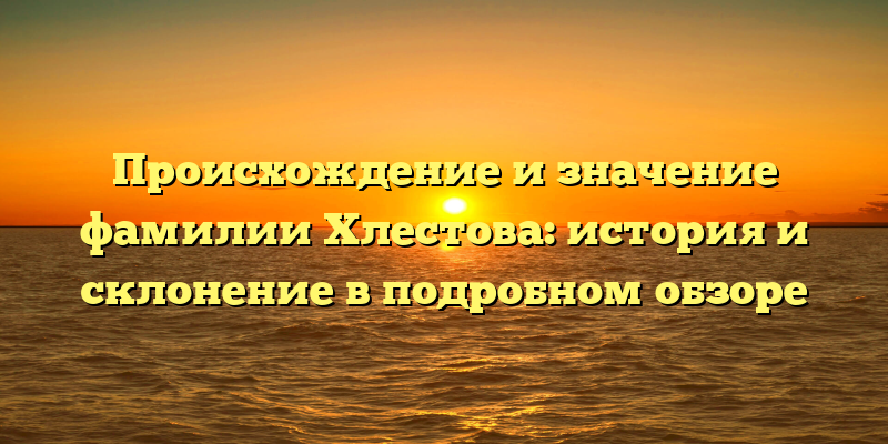 Происхождение и значение фамилии Хлестова: история и склонение в подробном обзоре