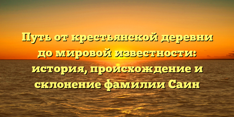 Путь от крестьянской деревни до мировой известности: история, происхождение и склонение фамилии Саин