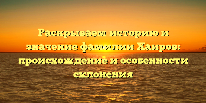 Раскрываем историю и значение фамилии Хаиров: происхождение и особенности склонения