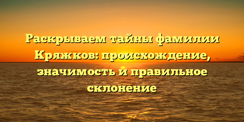 Раскрываем тайны фамилии Кряжков: происхождение, значимость и правильное склонение