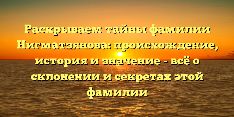 Раскрываем тайны фамилии Нигматзянова: происхождение, история и значение - всё о склонении и секретах этой фамилии