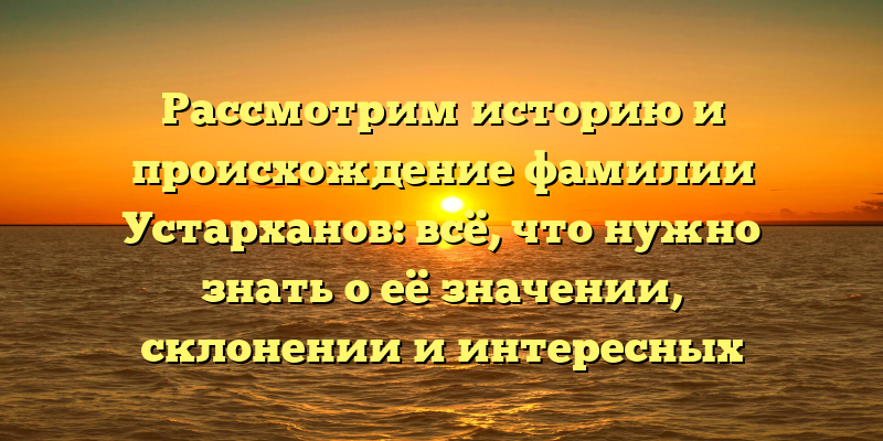 Рассмотрим историю и происхождение фамилии Устарханов: всё, что нужно знать о её значении, склонении и интересных фактах