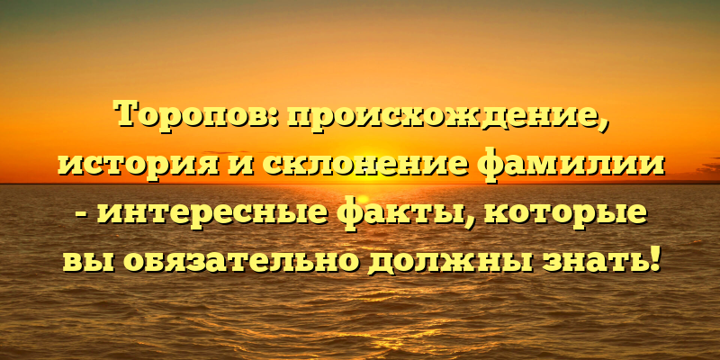 Торопов: происхождение, история и склонение фамилии - интересные факты, которые вы обязательно должны знать!