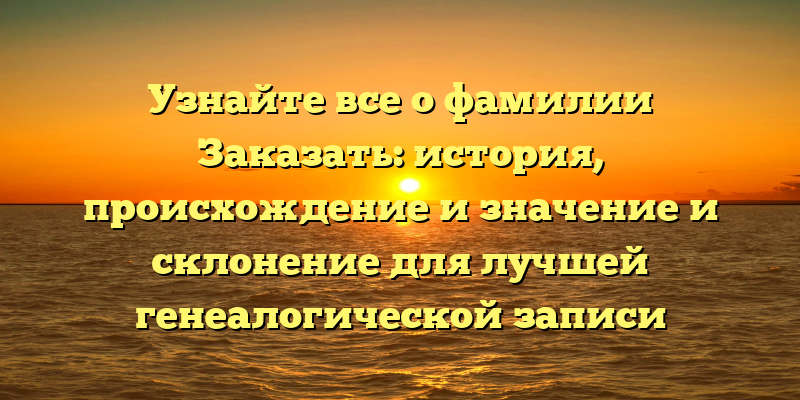 Узнайте все о фамилии Заказать: история, происхождение и значение и склонение для лучшей генеалогической записи