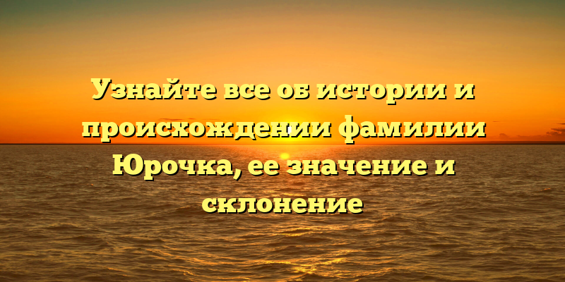 Узнайте все об истории и происхождении фамилии Юрочка, ее значение и склонение