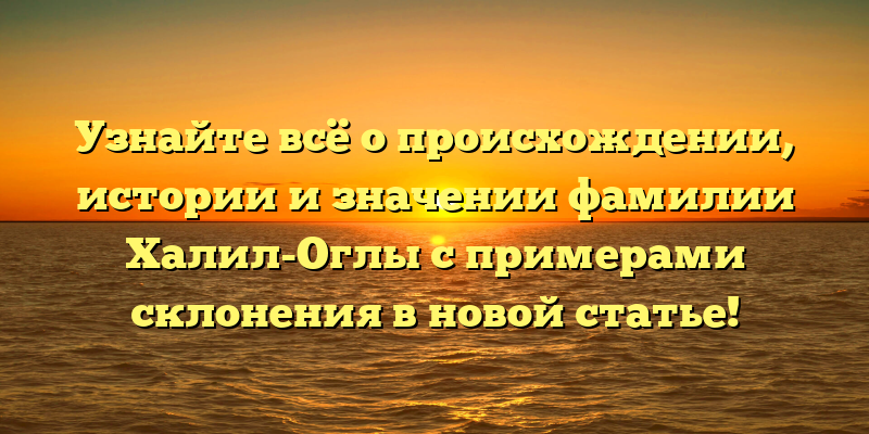 Узнайте всё о происхождении, истории и значении фамилии Халил-Оглы с примерами склонения в новой статье!