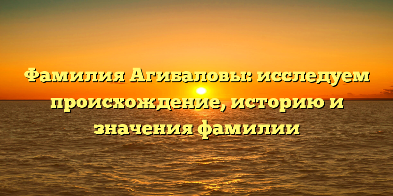 Фамилия Агибаловы: исследуем происхождение, историю и значения фамилии