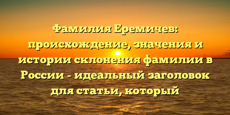 Фамилия Еремичев: происхождение, значения и истории склонения фамилии в России - идеальный заголовок для статьи, который подчеркивает важность изучения происхождения фамилии Еремичев и ее влияние на русскую культуру и историю. Он также содержит ключевые слова для улучшения SEO-рейтинга и привлечения целевой аудитории.
