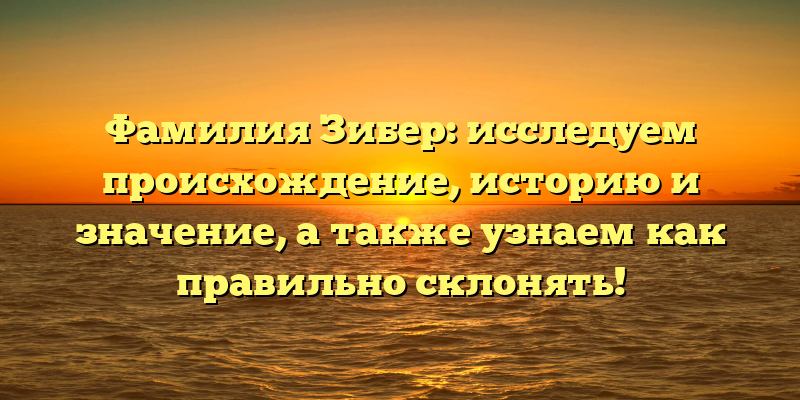 Фамилия Зибер: исследуем происхождение, историю и значение, а также узнаем как правильно склонять!