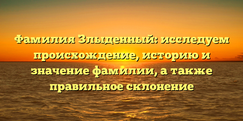 Фамилия Злыденный: исследуем происхождение, историю и значение фамилии, а также правильное склонение