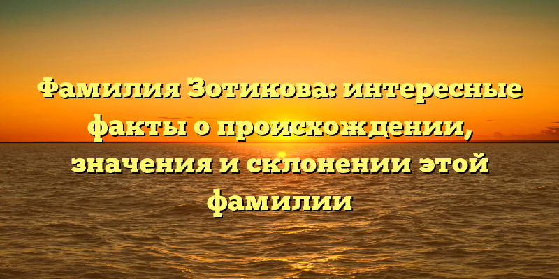 Фамилия Зотикова: интересные факты о происхождении, значения и склонении этой фамилии