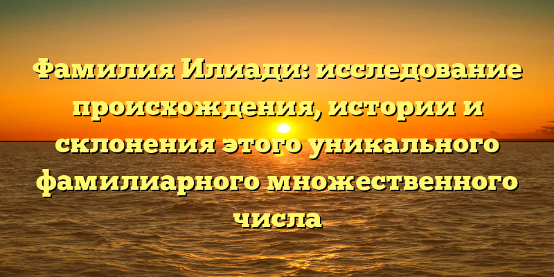 Фамилия Илиади: исследование происхождения, истории и склонения этого уникального фамилиарного множественного числа
