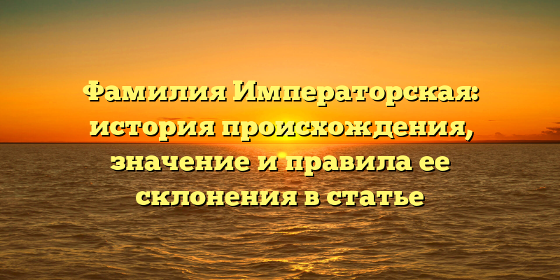 Фамилия Императорская: история происхождения, значение и правила ее склонения в статье