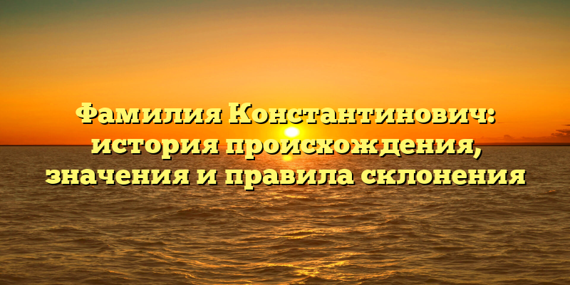 Фамилия Константинович: история происхождения, значения и правила склонения